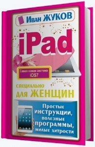 Жуков Иван - iPad специально для женщин. Простые инструкции. Полезные программы. Милые хитрости (2014) pdf